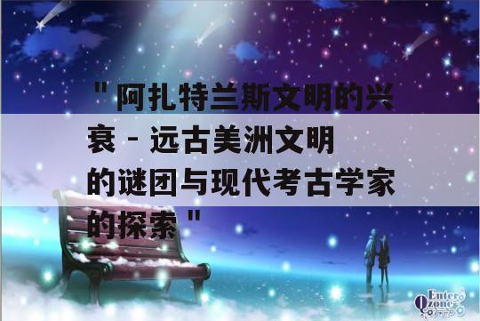 ＂阿扎特兰斯文明的兴衰 - 远古美洲文明的谜团与现代考古学家的探索＂