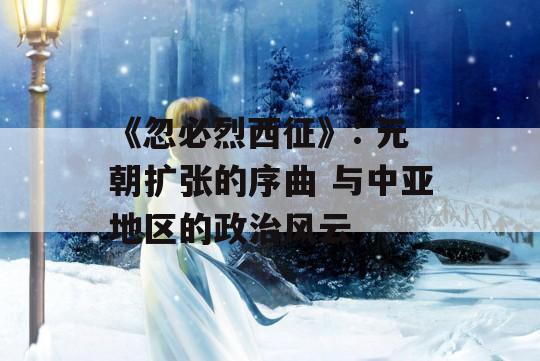 《忽必烈西征》: 元朝扩张的序曲 与中亚地区的政治风云