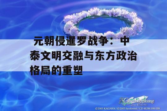  元朝侵暹罗战争：中泰文明交融与东方政治格局的重塑