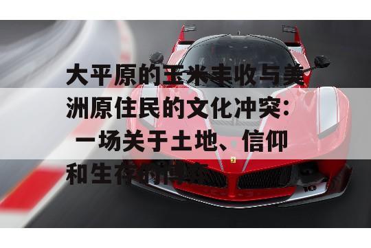 大平原的玉米丰收与美洲原住民的文化冲突: 一场关于土地、信仰和生存的博弈